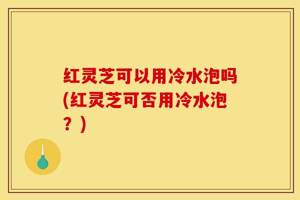 红灵芝可以用冷水泡吗(红灵芝可否用冷水泡？)