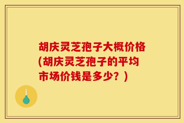 胡庆灵芝孢子大概价格(胡庆灵芝孢子的平均市场价钱是多少?)