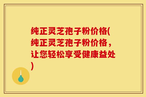 纯正灵芝孢子粉价格(纯正灵芝孢子粉价格,让您轻松享受健康益处)