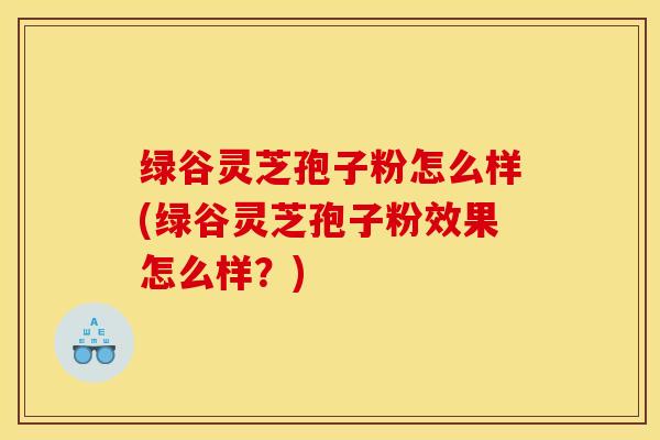 绿谷灵芝孢子粉怎么样(绿谷灵芝孢子粉效果怎么样？)