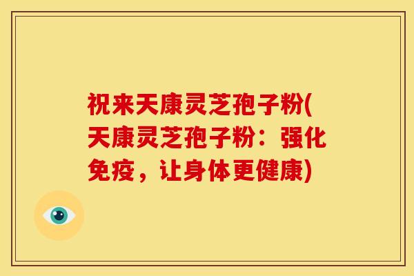 祝来天康灵芝孢子粉(天康灵芝孢子粉:强化免疫,让身体更健康)