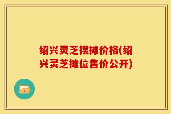绍兴灵芝摆摊价格(绍兴灵芝摊位售价公开)