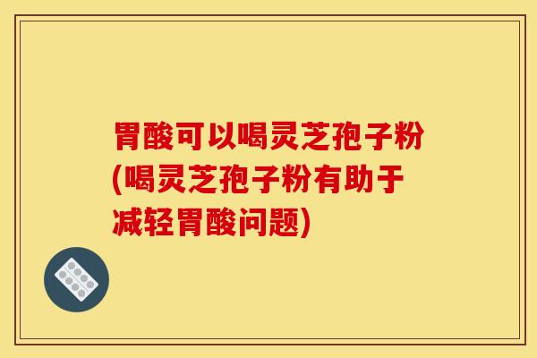 胃酸可以喝灵芝孢子粉(喝灵芝孢子粉有助于减轻胃酸问题)