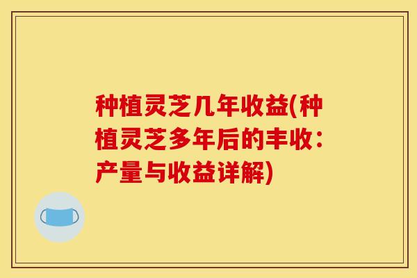 种植灵芝几年收益(种植灵芝多年后的丰收:产量与收益详解)