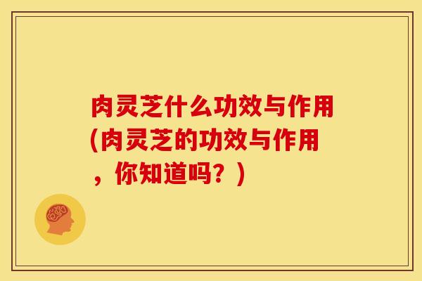 肉灵芝什么功效与作用(肉灵芝的功效与作用，你知道吗？)
