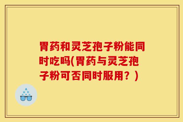 胃药和灵芝孢子粉能同时吃吗(胃药与灵芝孢子粉可否同时服用？)