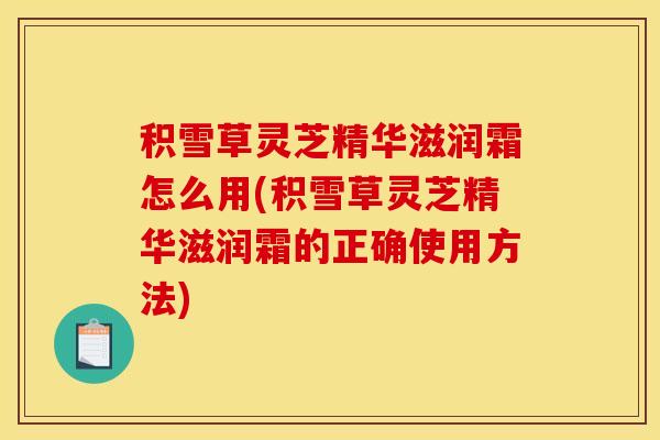 积雪草灵芝精华滋润霜怎么用(积雪草灵芝精华滋润霜的正确使用方法)