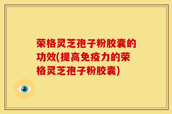 荣格灵芝孢子粉胶囊的功效(提高免疫力的荣格灵芝孢子粉胶囊)