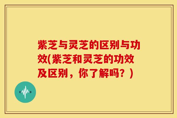 紫芝与灵芝的区别与功效(紫芝和灵芝的功效及区别，你了解吗？)
