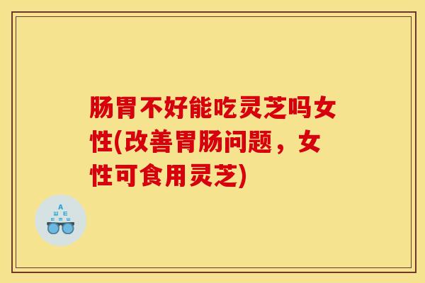肠胃不好能吃灵芝吗女性(改善胃肠问题，女性可食用灵芝)
