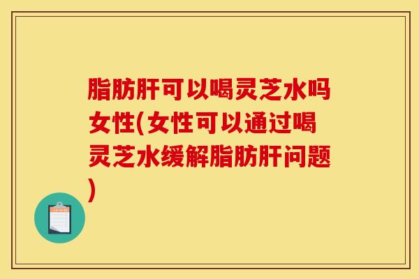 脂肪肝可以喝灵芝水吗女性(女性可以通过喝灵芝水缓解脂肪肝问题)