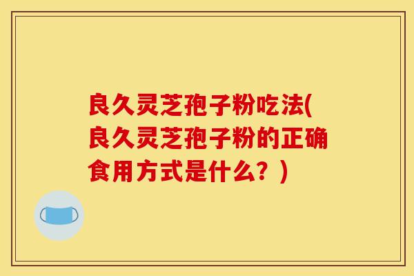 良久灵芝孢子粉吃法(良久灵芝孢子粉的正确食用方式是什么？)