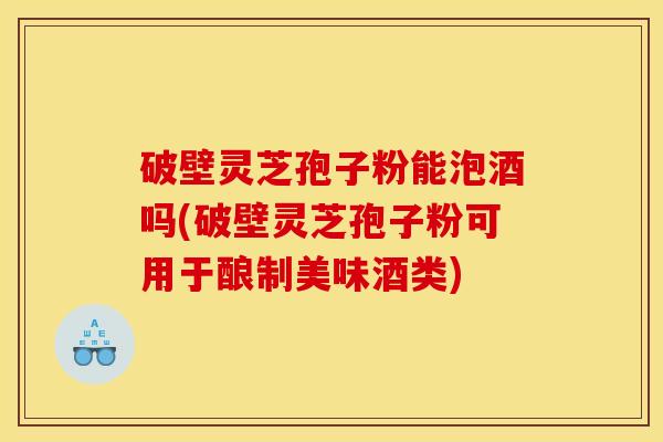 破壁灵芝孢子粉能泡酒吗(破壁灵芝孢子粉可用于酿制美味酒类)