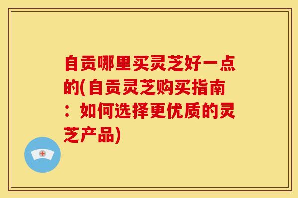 自贡哪里买灵芝好一点的(自贡灵芝购买指南:如何选择更优质的灵芝产品)