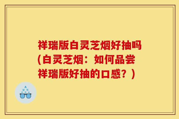 祥瑞版白灵芝烟好抽吗(白灵芝烟：如何品尝祥瑞版好抽的口感？)