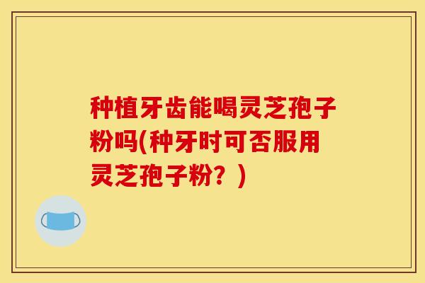 种植牙齿能喝灵芝孢子粉吗(种牙时可否服用灵芝孢子粉？)