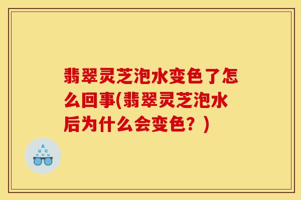 翡翠灵芝泡水变色了怎么回事(翡翠灵芝泡水后为什么会变色？)