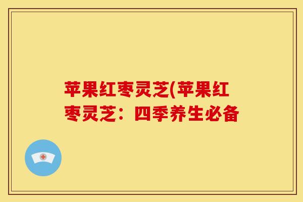 苹果红枣灵芝(苹果红枣灵芝:四季养生必备