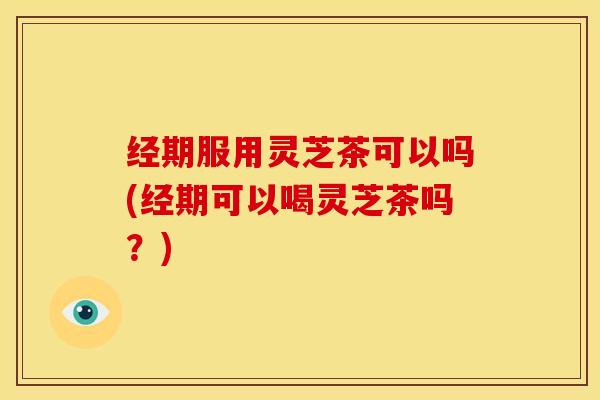 经期服用灵芝茶可以吗(经期可以喝灵芝茶吗?)