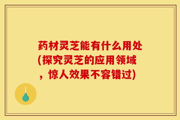 药材灵芝能有什么用处(探究灵芝的应用领域,惊人效果不容错过)