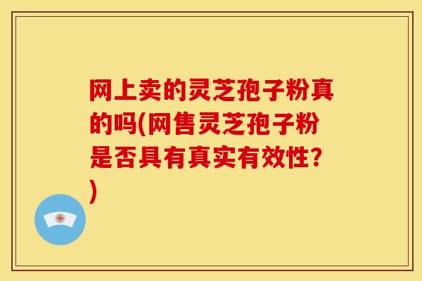 网上卖的灵芝孢子粉真的吗(网售灵芝孢子粉是否具有真实有效性？)
