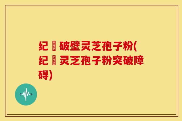 纪溝破壁灵芝孢子粉(纪溝灵芝孢子粉突破障碍)