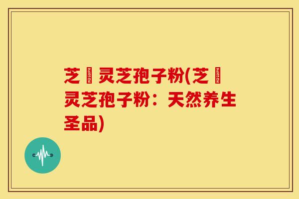 芝蒄灵芝孢子粉(芝蒄灵芝孢子粉：天然养生圣品)