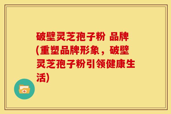 破壁灵芝孢子粉 品牌(重塑品牌形象，破壁灵芝孢子粉引领健康生活)