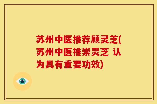 苏州中医推荐顾灵芝(苏州中医推崇灵芝 认为具有重要功效)