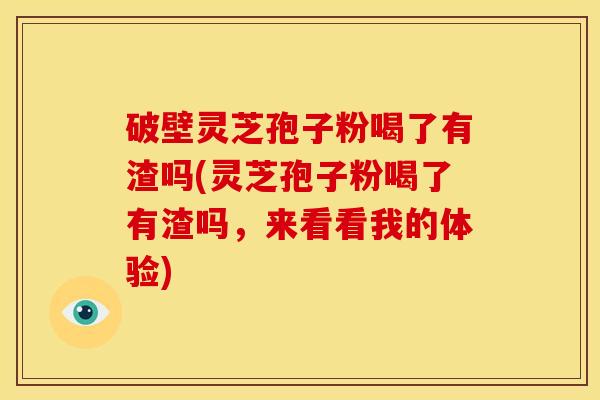 破壁灵芝孢子粉喝了有渣吗(灵芝孢子粉喝了有渣吗，来看看我的体验)