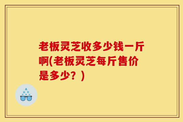 老板灵芝收多少钱一斤啊(老板灵芝每斤售价是多少?)