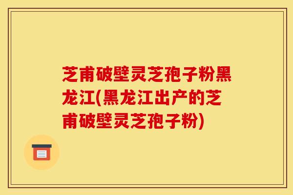 芝甫破壁灵芝孢子粉黑龙江(黑龙江出产的芝甫破壁灵芝孢子粉)