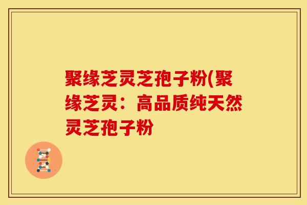 聚缘芝灵芝孢子粉(聚缘芝灵：高品质纯天然灵芝孢子粉