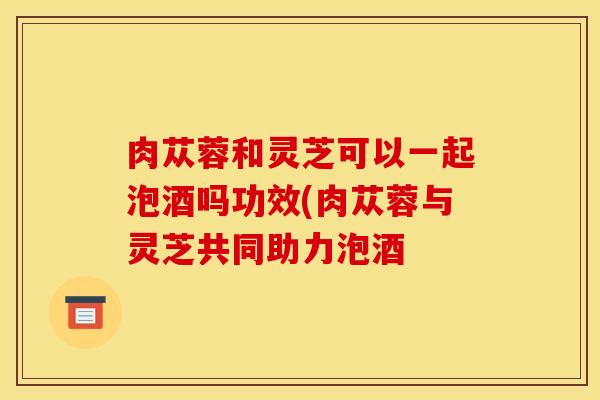 肉苁蓉和灵芝可以一起泡酒吗功效(肉苁蓉与灵芝共同助力泡酒