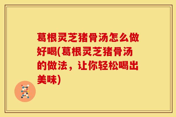 葛根灵芝猪骨汤怎么做好喝(葛根灵芝猪骨汤的做法,让你轻松喝出美味)