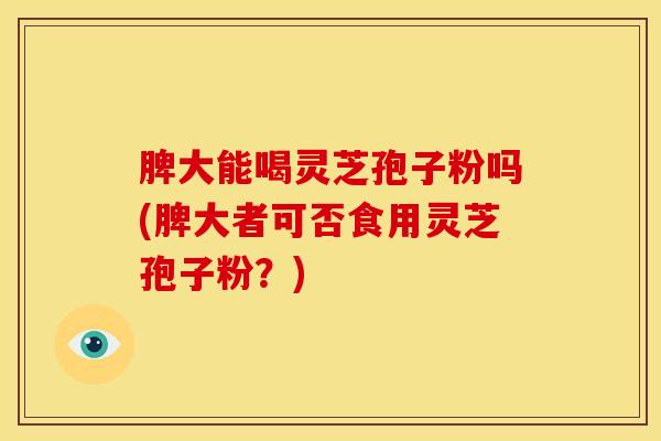 脾大能喝灵芝孢子粉吗(脾大者可否食用灵芝孢子粉?)