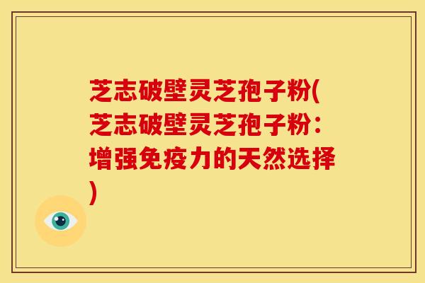 芝志破壁灵芝孢子粉(芝志破壁灵芝孢子粉：增强免疫力的天然选择)