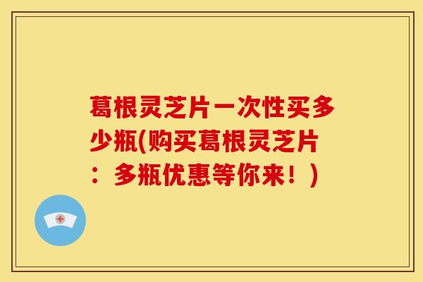 葛根灵芝片一次性买多少瓶(购买葛根灵芝片:多瓶优惠等你来!)