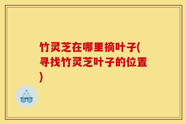 竹灵芝在哪里摘叶子(寻找竹灵芝叶子的位置)