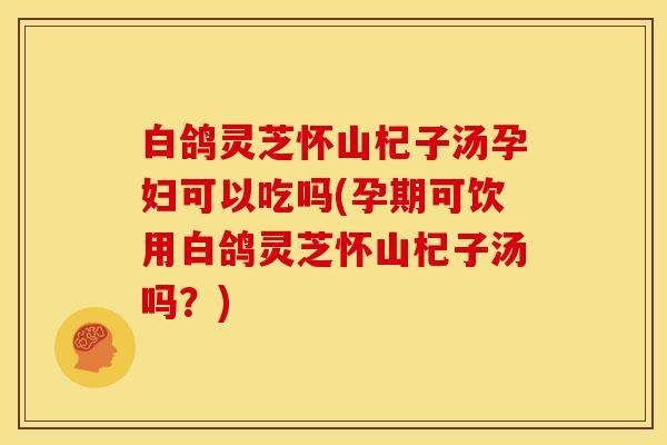 白鸽灵芝怀山杞子汤孕妇可以吃吗(孕期可饮用白鸽灵芝怀山杞子汤吗？)