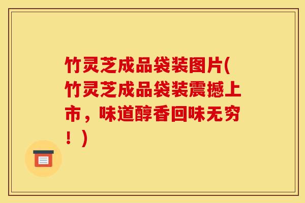 竹灵芝成品袋装图片(竹灵芝成品袋装震撼上市，味道醇香回味无穷！)
