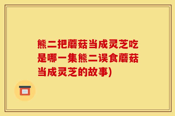 熊二把蘑菇当成灵芝吃是哪一集熊二误食蘑菇当成灵芝的故事)