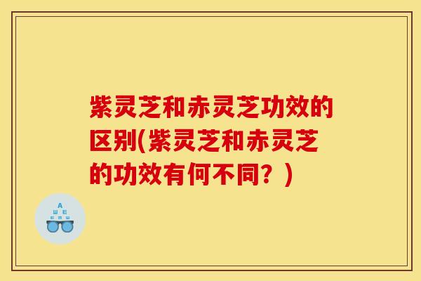 紫灵芝和赤灵芝功效的区别(紫灵芝和赤灵芝的功效有何不同？)