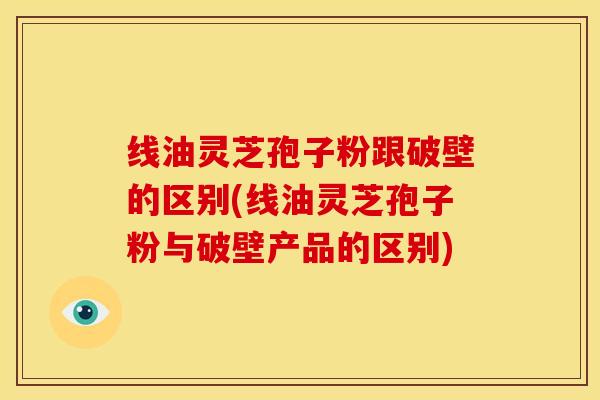 线油灵芝孢子粉跟破壁的区别(线油灵芝孢子粉与破壁产品的区别)
