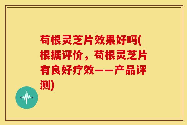 苟根灵芝片效果好吗(根据评价,苟根灵芝片有良好疗效——产品评测)