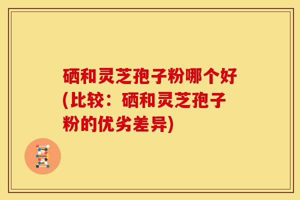 硒和灵芝孢子粉哪个好(比较:硒和灵芝孢子粉的优劣差异)