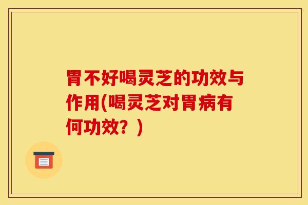 胃不好喝灵芝的功效与作用(喝灵芝对胃病有何功效?)