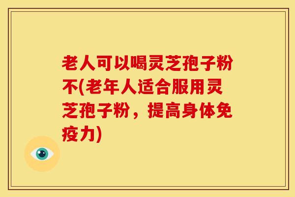 老人可以喝灵芝孢子粉不(老年人适合服用灵芝孢子粉，提高身体免疫力)