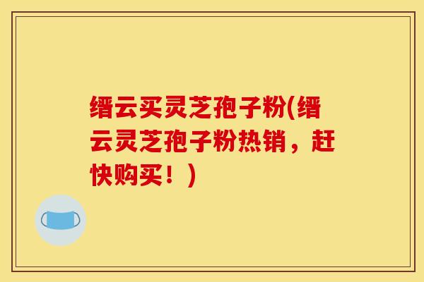 缙云买灵芝孢子粉(缙云灵芝孢子粉热销，赶快购买！)
