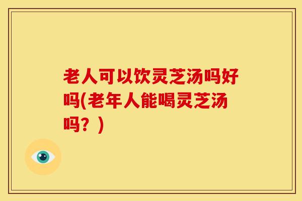 老人可以饮灵芝汤吗好吗(老年人能喝灵芝汤吗?)